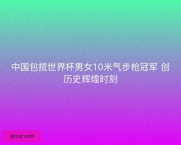 中国包揽世界杯男女10米气步枪冠军 创历史辉煌时刻