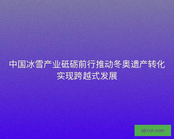 中国冰雪产业砥砺前行推动冬奥遗产转化实现跨越式发展