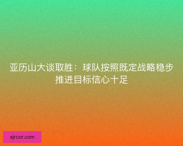 亚历山大谈取胜：球队按照既定战略稳步推进目标信心十足