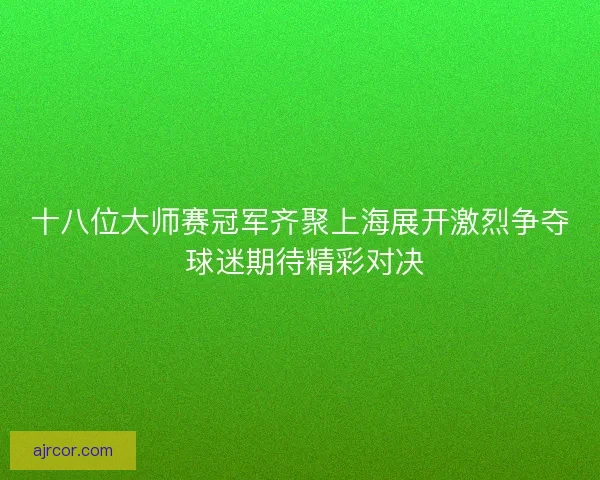 十八位大师赛冠军齐聚上海展开激烈争夺 球迷期待精彩对决